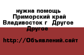 нужна помощь - Приморский край, Владивосток г. Другое » Другое   